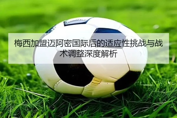梅西加盟迈阿密国际后的适应性挑战与战术调整深度解析